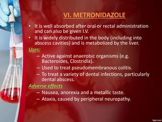 VI. METRONIDAZOLE
• It is well absorbed after oral or rectal administration
and can also be given I.V.
• It is widely distributed in the body (including into
abscess cavities) and is metabolized by the liver.
Uses:
– Active against anaerobic organisms (e.g.
Bacteroides, Clostridia).
– Used to treat pseudomembranous colitis.
– To treat a variety of dental infections, particularly
dental abscess.
Adverse effects
– Nausea, anorexia and a metallic taste.
– Ataxia, caused by peripheral neuropathy.
 
