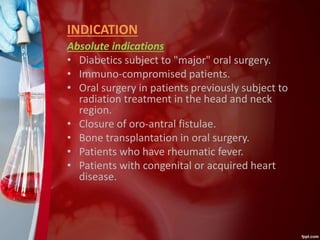 INDICATION
Absolute indications
• Diabetics subject to "major" oral surgery.
• Immuno-compromised patients.
• Oral surgery in patients previously subject to
radiation treatment in the head and neck
region.
• Closure of oro-antral fistulae.
• Bone transplantation in oral surgery.
• Patients who have rheumatic fever.
• Patients with congenital or acquired heart
disease.
 