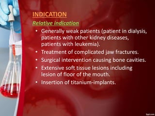 INDICATION
Relative indication
• Generally weak patients (patient in dialysis,
patients with other kidney diseases,
patients with leukemia).
• Treatment of complicated jaw fractures.
• Surgical intervention causing bone cavities.
• Extensive soft tissue lesions including
lesion of floor of the mouth.
• Insertion of titanium-implants.
 