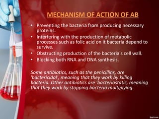 MECHANISM OF ACTION OF AB
• Preventing the bacteria from producing necessary
proteins.
• Interfering with the production of metabolic
processes such as folic acid on it bacteria depend to
survive.
• Obstructing production of the bacteria's cell wall.
• Blocking both RNA and DNA synthesis.
Some antibiotics, such as the penicillins, are
'bactericidal', meaning that they work by killing
bacteria. Other antibiotics are 'bacteriostatic, meaning
that they work by stopping bacteria multiplying.
 