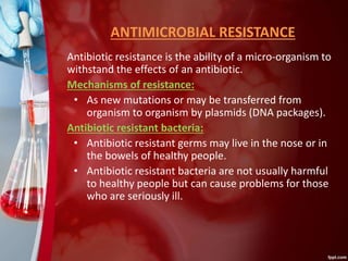 ANTIMICROBIAL RESISTANCE
Antibiotic resistance is the ability of a micro-organism to
withstand the effects of an antibiotic.
Mechanisms of resistance:
• As new mutations or may be transferred from
organism to organism by plasmids (DNA packages).
Antibiotic resistant bacteria:
• Antibiotic resistant germs may live in the nose or in
the bowels of healthy people.
• Antibiotic resistant bacteria are not usually harmful
to healthy people but can cause problems for those
who are seriously ill.
 