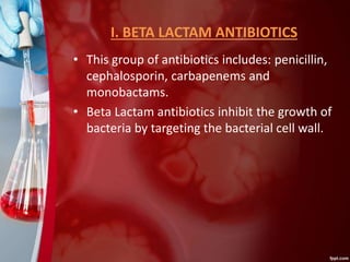 I. BETA LACTAM ANTIBIOTICS
• This group of antibiotics includes: penicillin,
cephalosporin, carbapenems and
monobactams.
• Beta Lactam antibiotics inhibit the growth of
bacteria by targeting the bacterial cell wall.
 