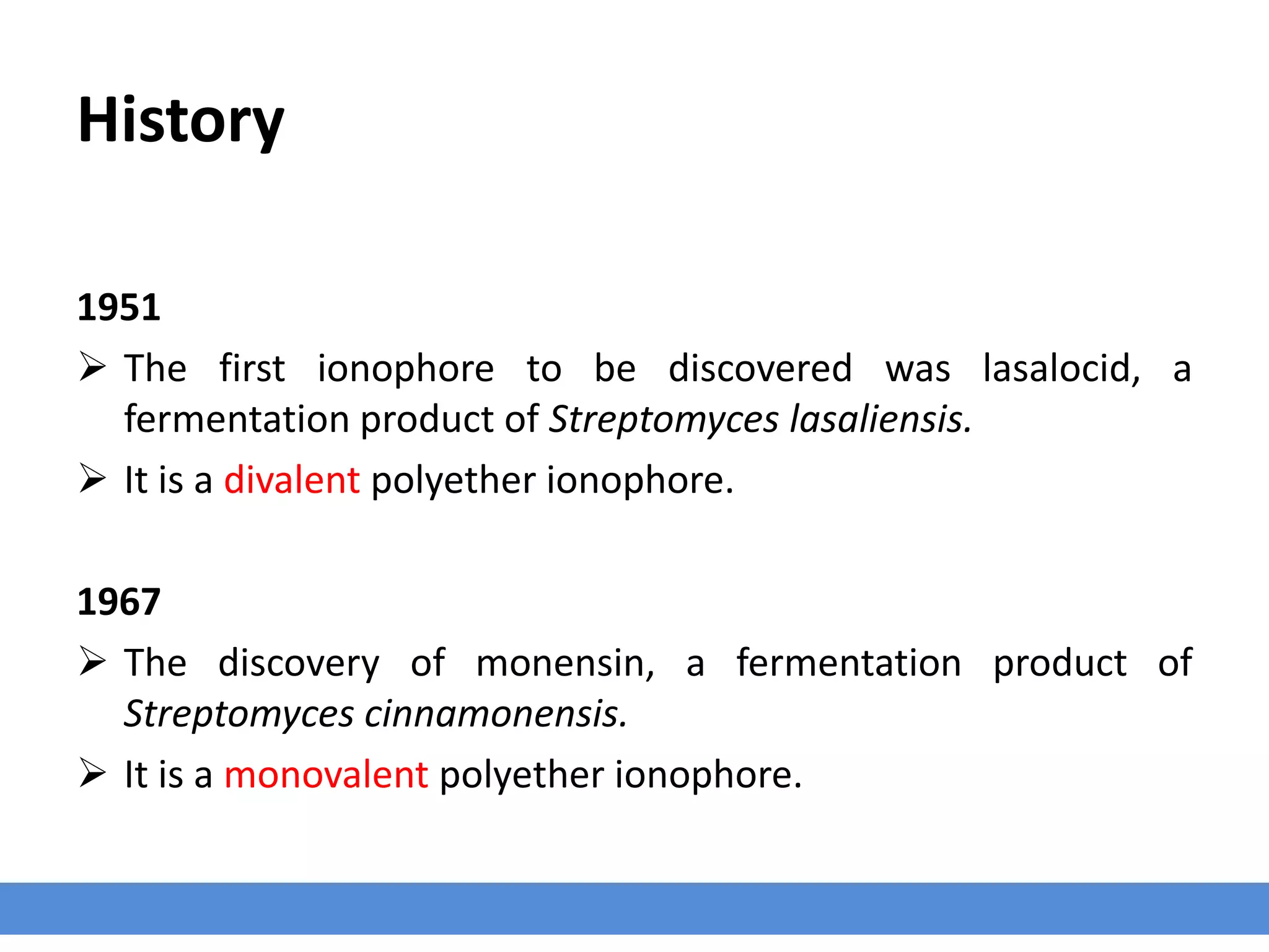 History
1951
 The first ionophore to be discovered was lasalocid, a
fermentation product of Streptomyces lasaliensis.
 It is a divalent polyether ionophore.
1967
 The discovery of monensin, a fermentation product of
Streptomyces cinnamonensis.
 It is a monovalent polyether ionophore.
 