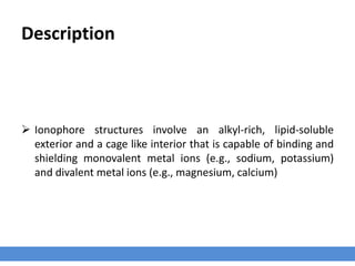 Description
 Ionophore structures involve an alkyl-rich, lipid-soluble
exterior and a cage like interior that is capable of binding and
shielding monovalent metal ions (e.g., sodium, potassium)
and divalent metal ions (e.g., magnesium, calcium)
 