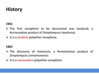 History
1951
 The first ionophore to be discovered was lasalocid, a
fermentation product of Streptomyces lasaliensis.
 It is a divalent polyether ionophore.
1967
 The discovery of monensin, a fermentation product of
Streptomyces cinnamonensis.
 It is a monovalent polyether ionophore.
 