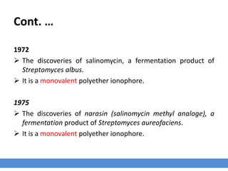 Cont. …
1972
 The discoveries of salinomycin, a fermentation product of
Streptomyces albus.
 It is a monovalent polyether ionophore.
1975
 The discoveries of narasin (salinomycin methyl analoge), a
fermentation product of Streptomyces aureofaciens.
 It is a monovalent polyether ionophore.
 