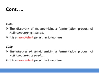Cont. …
1983
 The discovery of maduramicin, a fermentation product of
Actinomadura yumaense.
 It is a monovalent polyether ionophore.
1988
 The discover of semduramicin, a fermentation product of
Actinomadura roseorufa.
 It is a monovalent polyether ionophore.
 