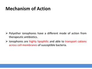 Mechanism of Action
 Polyether ionophores have a different mode of action from
therapeutic antibiotics.
 Ionophores are highly lipophilic and able to transport cations
across cell membranes of susceptible bacteria.
 