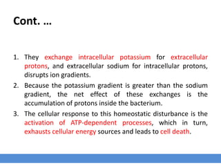 Cont. …
1. They exchange intracellular potassium for extracellular
protons, and extracellular sodium for intracellular protons,
disrupts ion gradients.
2. Because the potassium gradient is greater than the sodium
gradient, the net effect of these exchanges is the
accumulation of protons inside the bacterium.
3. The cellular response to this homeostatic disturbance is the
activation of ATP-dependent processes, which in turn,
exhausts cellular energy sources and leads to cell death.
 