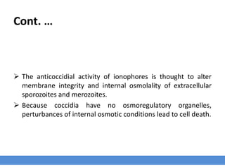 Cont. …
 The anticoccidial activity of ionophores is thought to alter
membrane integrity and internal osmolality of extracellular
sporozoites and merozoites.
 Because coccidia have no osmoregulatory organelles,
perturbances of internal osmotic conditions lead to cell death.
 