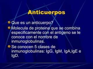 Anticuerpos
Que es un anticuerpo?
Molecula de proteina que se combina
especificamente con el antigeno se le
conoce con el nombre de
inmunoglobulinas.
Se conocen 5 clases de
inmunoglobulinas: IgG, IgM, IgA,IgE e
IgD.
 