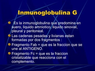 Inmunoglobulina G
Es la inmunoglobulina que predomina en
suero, liquido amniotico, liquido sinovial,
pleural y peritoneal.
Las cadenas pesadas y livianas estan
formadas por dos fragmentos :
Fragmento Fab = que es la fraccion que se
une al ANTIGENO.
Fragmento Fc = que es la fraccion
cristalizable que reacciona con el
complemento.
 