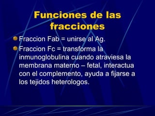 Funciones de las
fracciones
Fraccion Fab = unirse al Ag.
Fraccion Fc = transforma la
inmunoglobulina cuando atraviesa la
membrana materno – fetal, interactua
con el complemento, ayuda a fijarse a
los tejidos heterologos.
 