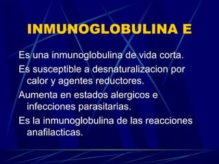 INMUNOGLOBULINA E
Es una inmunoglobulina de vida corta.
Es susceptible a desnaturalizacion por
calor y agentes reductores.
Aumenta en estados alergicos e
infecciones parasitarias.
Es la inmunoglobulina de las reacciones
anafilacticas.
 