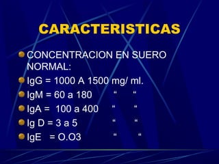 CARACTERISTICAS
CONCENTRACION EN SUERO
NORMAL:
IgG = 1000 A 1500 mg/ ml.
IgM = 60 a 180 “ “
IgA = 100 a 400 “ “
Ig D = 3 a 5 “ “
IgE = O.O3 “ “
 