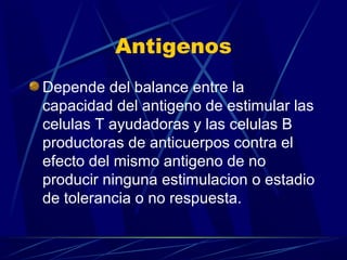 Antigenos
Depende del balance entre la
capacidad del antigeno de estimular las
celulas T ayudadoras y las celulas B
productoras de anticuerpos contra el
efecto del mismo antigeno de no
producir ninguna estimulacion o estadio
de tolerancia o no respuesta.
 
