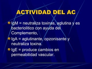 ACTIVIDAD DEL AC
IgM = neutraliza toxinas, aglutina y es
bacteriolitico con ayuda del
Complemento,
IgA = aglutinante, opzonisante y
neutraliza toxina.
IgE = produce cambios en
permeabilidad vascular.
 