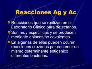 Reacciones Ag y Ac
Reacciones que se realizan en el
Laboratorio Clinico para detectarlos.
Son muy especificas y se producen
mediante enlaces no covalentes.
En algunas de ellas pueden ocurrir
reacciones cruzadas por contener un
mismo determinante antigenico
diferentes bacterias.
 