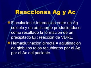 Reacciones Ag y Ac
Floculacion = interaccion entre un Ag
soluble y un anticuerpo produciendose
como resultado la formacion de un
precipitado Ej : reaccion de VDRL.
Hemaglutinacion directa = aglutinacion
de globulos rojos recubiertos por el Ag
por el Ac del paciente.
 