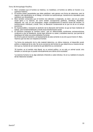 Tema: 06 Antropología Filosófica.
   1. Marx considera que el hombre es histórico, no metafísico, el hombre se define en función a su
      quehacer histórico.
   2. El hombre posee necesidades que debe satisfacer, esto genera una forma de relaciones, pero la
      relación más significativa es el trabajo, el hombre se autoconstruye, transforma la naturaleza para
      satisfacer sus necesidades.
   3. Marx también comprueba que el hombre vive alienado o enajenado, es decir, vive en un orden
      social ajeno a su esencia, así como existen concepciones (políticas, científicas, filosóficas,
      religiosas, etc. que, en sus propuestas, niegan completamente la esencia social del hombre, su
      transformación individual y social. Pero, la alienación fundamental es la que se da en el campo
      económico.
   4. Es imprescindible y necesario la abolición de la alienación del hombre, la que se hace mediante el
      trabajo, pero fundamentalmente a través de la transformación social.
   5. El marxismo propugna el “hombre nuevo”, que en determinadas condiciones socioeconómicas
      conllevará a que se desaliente, donde logre alcanzar su cabal y verdadera esencia, que permita el
      despliegue de todas sus potencialidades humanas.
      Es el turno para el marxismo y el representante de esta corriente no es otro que el mismo K. Marx,
      Veamos qué nos dice con respecto al hombre.

       “La forma de producción de la vida material determina, en última instancia, el desarrollo social,
       político e intelectual de la vida. No es la conciencia del hombre la que determina su manera de ser,
       sino que su manera de ser social es la que determina su conciencia”.

       “El hombre, en el sentido más liberal, es un animal político, no es solo un animal social, sino
       también un animal que no puede individualmente sino dentro de la sociedad”.

       “La esencia humana no es algo abstracto inherente a cada individuo. Es en su realidad el conjunto
       de las relaciones sociales”.




                                                                                                        33
David A3
 