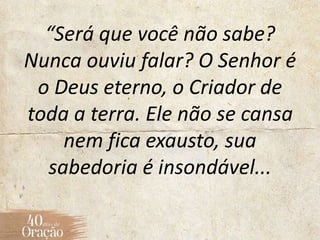 “Será que você não sabe?
Nunca ouviu falar? O Senhor é
o Deus eterno, o Criador de
toda a terra. Ele não se cansa
nem fica exausto, sua
sabedoria é insondável...
 