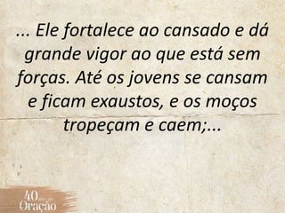 ... Ele fortalece ao cansado e dá
grande vigor ao que está sem
forças. Até os jovens se cansam
e ficam exaustos, e os moços
tropeçam e caem;...
 