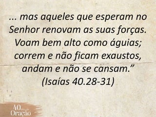 ... mas aqueles que esperam no
Senhor renovam as suas forças.
Voam bem alto como águias;
correm e não ficam exaustos,
andam e não se cansam.”
(Isaías 40.28-31)
 