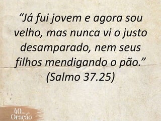 “Já fui jovem e agora sou
velho, mas nunca vi o justo
desamparado, nem seus
filhos mendigando o pão.”
(Salmo 37.25)
 