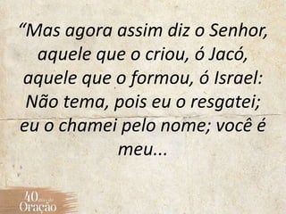 “Mas agora assim diz o Senhor,
aquele que o criou, ó Jacó,
aquele que o formou, ó Israel:
Não tema, pois eu o resgatei;
eu o chamei pelo nome; você é
meu...
 