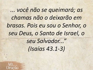 ... você não se queimará; as
chamas não o deixarão em
brasas. Pois eu sou o Senhor, o
seu Deus, o Santo de Israel, o
seu Salvador...”
(Isaías 43.1-3)
 