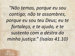 “Não temas, porque eu sou
contigo; não te assombres,
porque eu sou teu Deus; eu te
fortaleço, e te ajudo, e te
sustento com a destra da
minha justiça.” (Isaías 41.10)
 