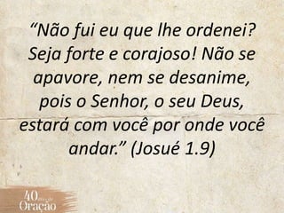 “Não fui eu que lhe ordenei?
Seja forte e corajoso! Não se
apavore, nem se desanime,
pois o Senhor, o seu Deus,
estará com você por onde você
andar.” (Josué 1.9)
 