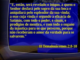 “ E, então, será revelado o iníquo, a quem o Senhor desfará pelo sopro da sua boca e aniquilará pelo esplendor da sua vinda; a esse cuja vinda é segundo a eficácia de Satanás, com todo o poder, e sinais, e prodígios de mentira, e com todo o engano da injustiça para os que perecem, porque não receberam o amor da verdade para se salvarem.” II Tessalonicenses 2:8-10 