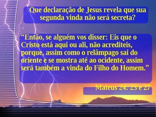Que declaração de Jesus revela que sua segunda vinda não será secreta? “ Então, se alguém vos disser: Eis que o Cristo está aqui ou ali, não acrediteis, porque, assim como o relâmpago sai do oriente e se mostra até ao ocidente, assim será também a vinda do Filho do Homem.” Mateus 24: 23 e 27 