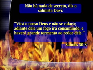 Não há nada de secreto, diz o salmista Davi: “ Virá o nosso Deus e não se calará; adiante dele um fogo irá consumindo, e haverá grande tormenta ao redor dele.” Salmos 50:3 