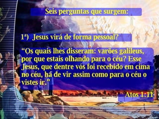 Seis perguntas que surgem: 1ª)  Jesus virá de forma pessoal? “ Os quais lhes disseram: varões galileus, por que estais olhando para o céu? Esse Jesus, que dentre vós foi recebido em cima no céu, há de vir assim como para o céu o vistes ir.” Atos 1:11 