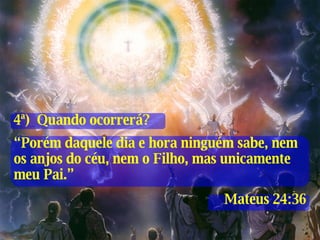 4ª)  Quando ocorrerá? “ Porém daquele dia e hora ninguém sabe, nem os anjos do céu, nem o Filho, mas unicamente meu Pai.” Mateus 24:36 