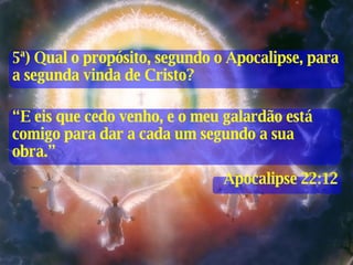 “ E eis que cedo venho, e o meu galardão está comigo para dar a cada um segundo a sua obra.” Apocalipse 22:12 5ª) Qual o propósito, segundo o Apocalipse, para a segunda vinda de Cristo? 