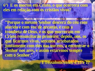 “ Porque o mesmo Senhor descerá do céu com alarido e com voz de arcanjo, e com a trombeta de Deus, e os que morreram em Cristo ressuscitarão primeiro; depois, nós, os que ficarmos vivos, seremos arrebatados juntamente com eles nas nuvens, a encontrar o Senhor nos ares, e assim estaremos sempre com o Senhor.” I Tessalonicenses 4:16 e 17 6ª)  E os mortos em Cristo, o que ocorrerá com eles em relação com os cristãos vivos? 