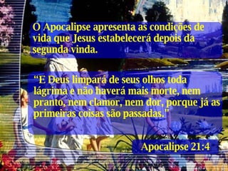 Apocalipse 21:4 “ E Deus limpará de seus olhos toda lágrima e não haverá mais morte, nem pranto, nem clamor, nem dor, porque já as primeiras coisas são passadas.” O Apocalipse apresenta as condições de vida que Jesus estabelecerá depois da segunda vinda. 