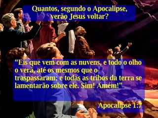 “ Eis que vem com as nuvens, e todo o olho o verá, até os mesmos que o traspassaram; e todas as tribos da terra se lamentarão sobre ele. Sim! Amém!” Apocalipse 1:7 Quantos, segundo o Apocalipse, verão Jesus voltar? 