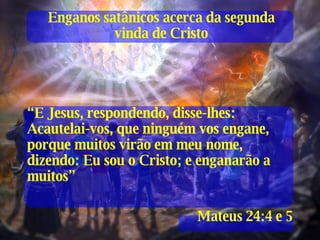 Enganos satânicos acerca da segunda vinda de Cristo “ E Jesus, respondendo, disse-lhes: Acautelai-vos, que ninguém vos engane, porque muitos virão em meu nome, dizendo: Eu sou o Cristo; e enganarão a muitos” Mateus 24:4 e 5 