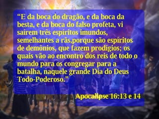 “ E da boca do dragão, e da boca da besta, e da boca do falso profeta, vi saírem três espíritos imundos, semelhantes a rãs,porque são espíritos de demônios, que fazem prodígios; os quais vão ao encontro dos reis de todo o mundo para os congregar para a batalha, naquele grande Dia do Deus Todo-Poderoso.” Apocalipse 16:13 e 14 