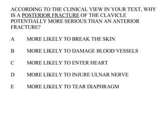 ACCORDING TO THE CLINICAL VIEW IN YOUR TEXT, WHY IS A  POSTERIOR FRACTURE  OF THE CLAVICLE POTENTIALLY MORE SERIOUS THAN AN ANTERIOR FRACTURE? A MORE LIKELY TO BREAK THE SKIN B MORE LIKELY TO DAMAGE BLOOD VESSELS C MORE LIKELY TO ENTER HEART D MORE LIKELY TO INJURE ULNAR NERVE E MORE LIKELY TO TEAR DIAPHRAGM 