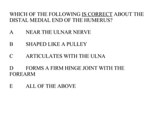 WHICH OF THE FOLLOWING  IS CORRECT  ABOUT THE DISTAL MEDIAL END OF THE HUMERUS? A NEAR THE ULNAR NERVE B SHAPED LIKE A PULLEY C ARTICULATES WITH THE ULNA D FORMS A FIRM HINGE JOINT WITH THE  FOREARM E ALL OF THE ABOVE 