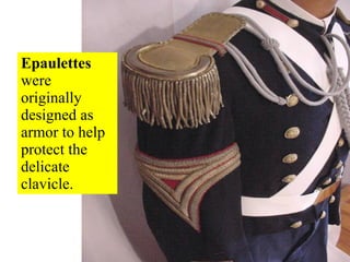 Epaulettes  were originally designed as armor to help protect the delicate clavicle. 
