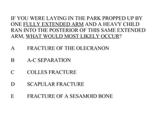 IF YOU WERE LAYING IN THE PARK PROPPED UP BY ONE  FULLY EXTENDED ARM  AND A HEAVY CHILD RAN INTO THE POSTERIOR OF THIS SAME EXTENDED ARM,  WHAT WOULD MOST LIKELY OCCUR ? A FRACTURE OF THE OLECRANON B A-C SEPARATION C COLLES FRACTURE D SCAPULAR FRACTURE E FRACTURE OF A SESAMOID BONE 
