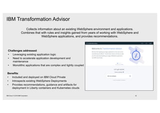 Collects information about an existing WebSphere environment and applications.
Combines that with rules and insights gained from years of working with WebSphere and
WebSphere applications, and provides recommendations.
Challenges addressed:
• Leveraging existing application logic
• Need to accelerate application development and
maintenance
• Monolithic applications that are complex and tightly coupled
Benefits:
• Included and deployed on IBM Cloud Private
• Introspects existing WebSphere Deployments
• Provides recommendations, guidance and artifacts for
deployment in Liberty containers and Kubernetes clouds
IBM Transformation Advisor
42IBM Cloud / © 2018 IBM Corporation
 