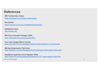 IBM Transformation Advisor
https://developer.ibm.com/app-modernization/
Microclimate
https://www.ibm.com/us-en/marketplace/microclimate
WebSphere Liberty
http://wasdev.net/
IBM Cloud Automation Manager (CAM)
https://developer.ibm.com/cloudautomation/
Free online Garage Method Courses
https://www.ibm.com/cloud/garage/content/course/websphere-on-cloud-private
IBM App Modernization Field Guide -
https://www.ibm.com/cloud/garage/content/culture/app-modernization-field-guide/
WebSphere Application Server Migration Toolkit
https://www.ibm.com/developerworks/library/mw-1701-was-migration/index.html
References
45IBM Cloud / © 2018 IBM Corporation
 