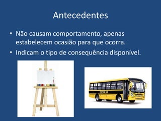Antecedentes
• Não causam comportamento, apenas
estabelecem ocasião para que ocorra.
• Indicam o tipo de consequência disponível.
 